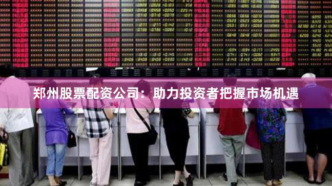 郑州股票配资公司：助力投资者把握市场机遇