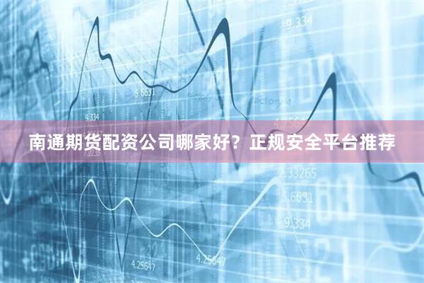 南通期货配资公司哪家好？正规安全平台推荐