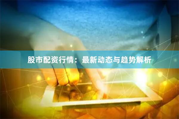 股市配资行情：最新动态与趋势解析