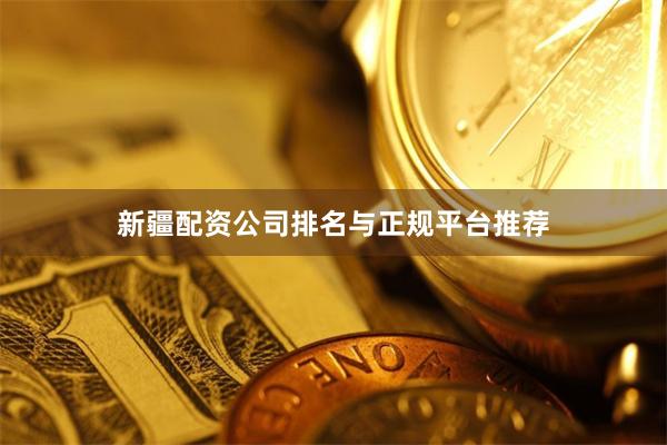 新疆配资公司排名与正规平台推荐